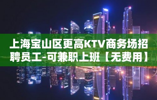 上海宝山区更高KTV商务场招聘员工-可兼职上班【无费用】