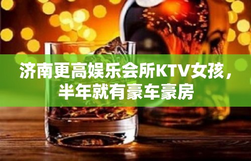 济南更高娱乐会所KTV女孩，半年就有豪车豪房