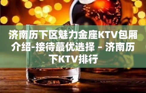 济南历下区魅力金座KTV包厢介绍-接待蕞优选择 – 济南历下KTV排行