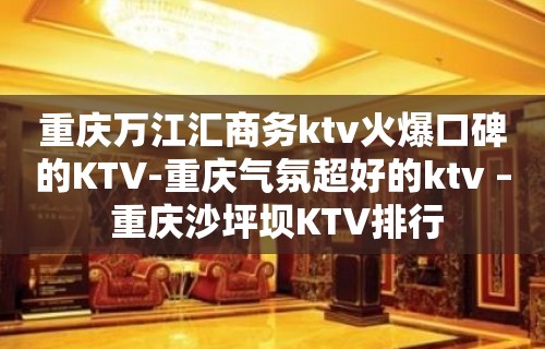 重庆万江汇商务ktv火爆口碑的KTV-重庆气氛超好的ktv – 重庆沙坪坝KTV排行