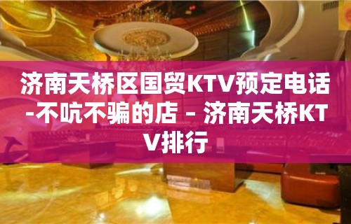 济南天桥区国贸KTV预定电话-不吭不骗的店 – 济南天桥KTV排行