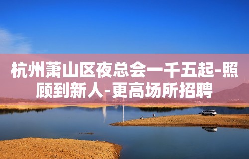 杭州萧山区夜总会一千五起-照顾到新人-更高场所招聘