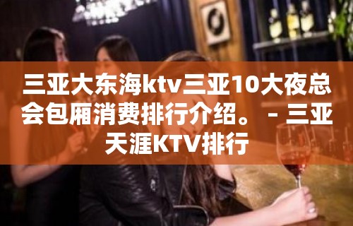 三亚大东海ktv三亚10大夜总会包厢消费排行介绍。 – 三亚天涯KTV排行