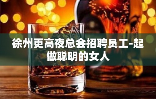 徐州更高夜总会招聘员工-起做聪明的女人