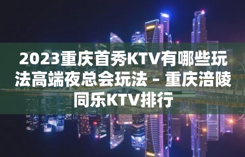 2023重庆首秀KTV有哪些玩法高端夜总会玩法 – 重庆涪陵同乐KTV排行