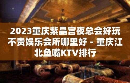 2023重庆紫晶宫夜总会好玩不贵娱乐会所哪里好 – 重庆江北鱼嘴KTV排行