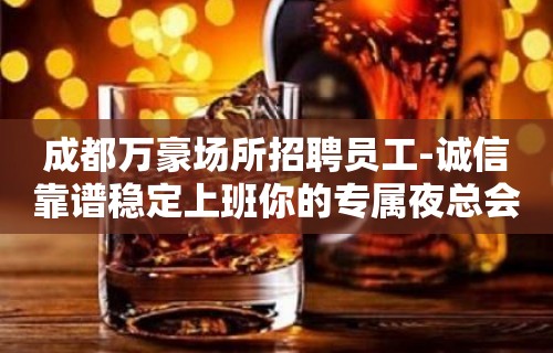 成都万豪场所招聘员工-诚信靠谱稳定上班你的专属夜总会