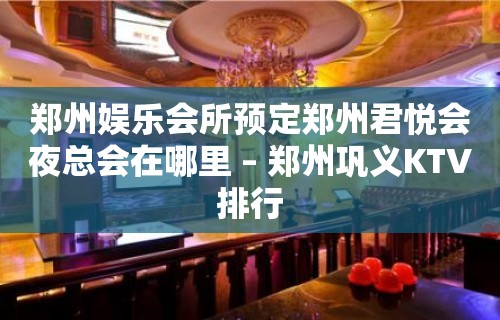 郑州娱乐会所预定郑州君悦会夜总会在哪里 – 郑州巩义KTV排行