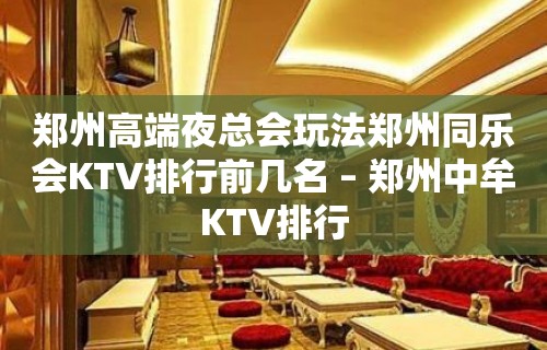 郑州高端夜总会玩法郑州同乐会KTV排行前几名 – 郑州中牟KTV排行