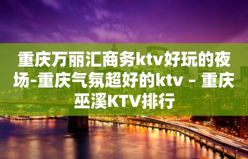 重庆万丽汇商务ktv好玩的夜场-重庆气氛超好的ktv – 重庆巫溪KTV排行