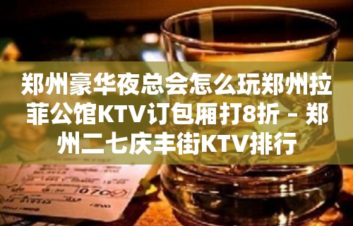 郑州豪华夜总会怎么玩郑州拉菲公馆KTV订包厢打8折 – 郑州二七庆丰街KTV排行