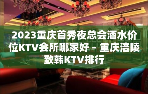 2023重庆首秀夜总会酒水价位KTV会所哪家好 – 重庆涪陵致韩KTV排行