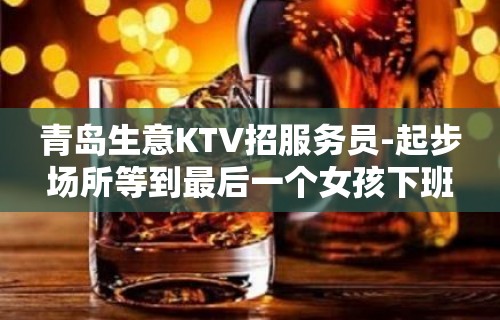 青岛生意KTV招服务员-起步场所等到最后一个女孩下班