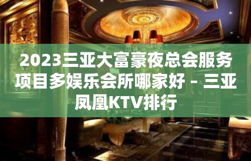 2023三亚大富豪夜总会服务项目多娱乐会所哪家好 – 三亚凤凰KTV排行