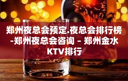 郑州夜总会预定.夜总会排行榜-郑州夜总会咨询 – 郑州金水KTV排行