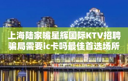 上海陆家嘴星辉国际KTV招聘骗局需要ic卡吗最佳首选场所