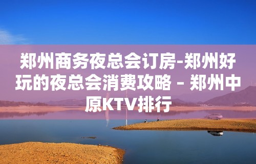 郑州商务夜总会订房-郑州好玩的夜总会消费攻略 – 郑州中原KTV排行