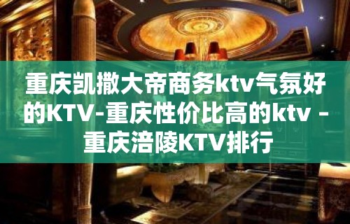 重庆凯撒大帝商务ktv气氛好的KTV-重庆性价比高的ktv – 重庆涪陵KTV排行