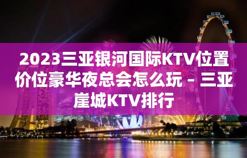 2023三亚银河国际KTV位置价位豪华夜总会怎么玩 – 三亚崖城KTV排行