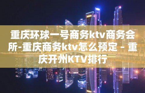 重庆环球一号商务ktv商务会所-重庆商务ktv怎么预定 – 重庆开州KTV排行