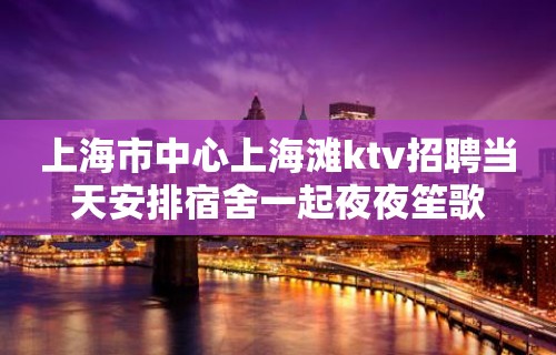 上海市中心上海滩ktv招聘当天安排宿舍一起夜夜笙歌