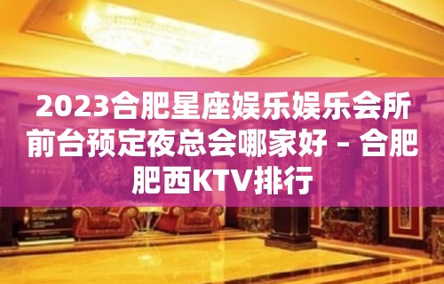 2023合肥星座娱乐娱乐会所前台预定夜总会哪家好 – 合肥肥西KTV排行