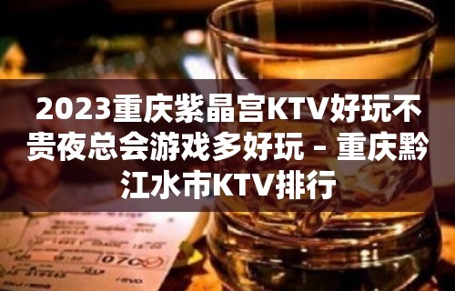 2023重庆紫晶宫KTV好玩不贵夜总会游戏多好玩 – 重庆黔江水市KTV排行