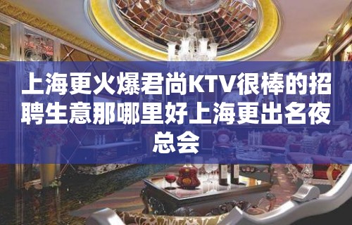 上海更火爆君尚KTV很棒的招聘生意那哪里好上海更出名夜总会