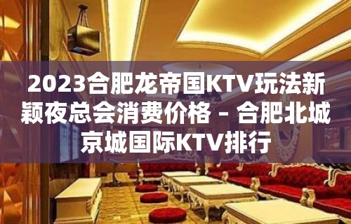 2023合肥龙帝国KTV玩法新颖夜总会消费价格 – 合肥北城京城国际KTV排行