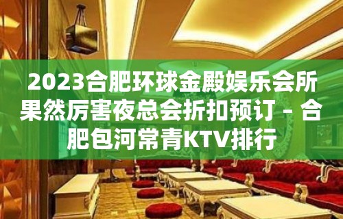 2023合肥环球金殿娱乐会所果然厉害夜总会折扣预订 – 合肥包河常青KTV排行