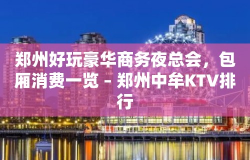 郑州好玩豪华商务夜总会，包厢消费一览 – 郑州中牟KTV排行