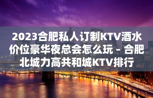 2023合肥私人订制KTV酒水价位豪华夜总会怎么玩 – 合肥北城力高共和城KTV排行