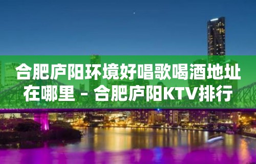 合肥庐阳环境好唱歌喝酒地址在哪里 – 合肥庐阳KTV排行