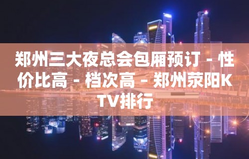 郑州三大夜总会包厢预订－性价比高－档次高 – 郑州荥阳KTV排行