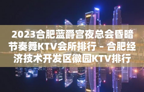 2023合肥蓝爵宫夜总会昏暗节奏舞KTV会所排行 – 合肥经济技术开发区徽园KTV排行