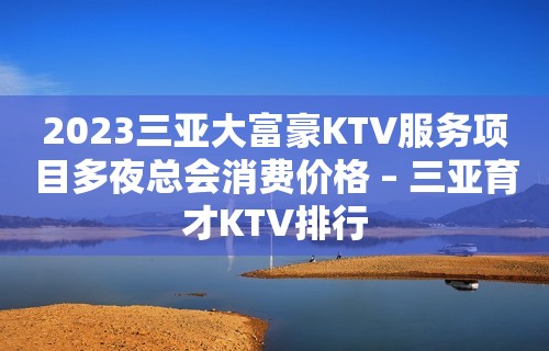 2023三亚大富豪KTV服务项目多夜总会消费价格 – 三亚育才KTV排行