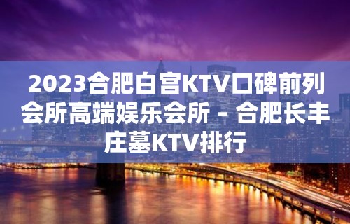 2023合肥白宫KTV口碑前列会所高端娱乐会所 – 合肥长丰庄墓KTV排行