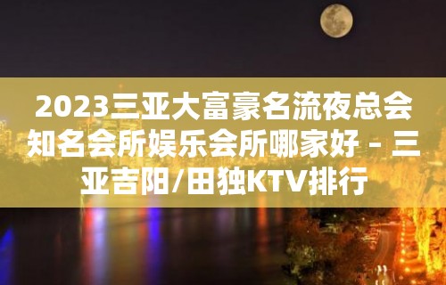 2023三亚大富豪名流夜总会知名会所娱乐会所哪家好 – 三亚吉阳/田独KTV排行