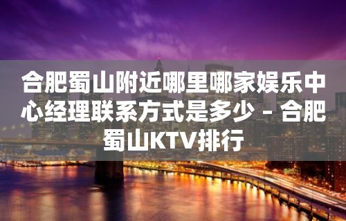 合肥蜀山附近哪里哪家娱乐中心经理联系方式是多少 – 合肥蜀山KTV排行