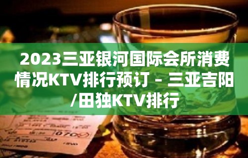 2023三亚银河国际会所消费情况KTV排行预订 – 三亚吉阳/田独KTV排行