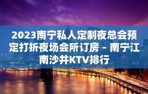 2023南宁私人定制夜总会预定打折夜场会所订房 – 南宁江南沙井KTV排行