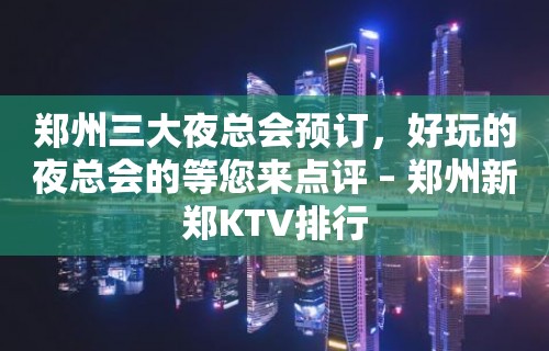 郑州三大夜总会预订，好玩的夜总会的等您来点评 – 郑州新郑KTV排行