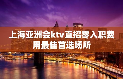 上海亚洲会ktv直招零入职费用最佳首选场所