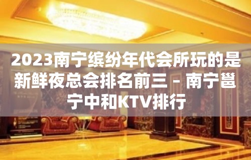 2023南宁缤纷年代会所玩的是新鲜夜总会排名前三 – 南宁邕宁中和KTV排行