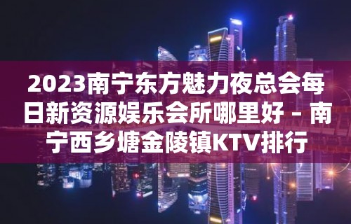 2023南宁东方魅力夜总会每日新资源娱乐会所哪里好 – 南宁西乡塘金陵镇KTV排行