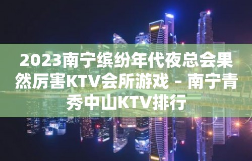 2023南宁缤纷年代夜总会果然厉害KTV会所游戏 – 南宁青秀中山KTV排行