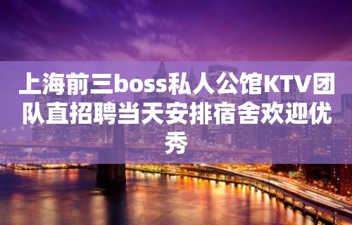 上海前三boss私人公馆KTV团队直招聘当天安排宿舍欢迎优秀