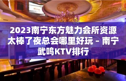 2023南宁东方魅力会所资源太棒了夜总会哪里好玩 – 南宁武鸣KTV排行