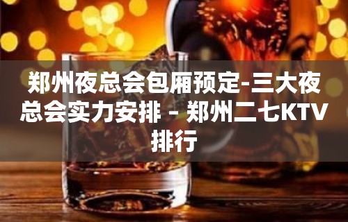 郑州夜总会包厢预定-三大夜总会实力安排 – 郑州二七KTV排行