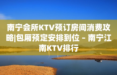 南宁会所KTV预订房间消费攻略|包厢预定安排到位 – 南宁江南KTV排行